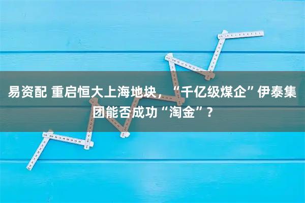 易资配 重启恒大上海地块，“千亿级煤企”伊泰集团能否成功“淘金”？