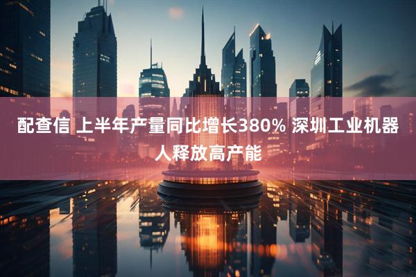 配查信 上半年产量同比增长380% 深圳工业机器人释放高产能