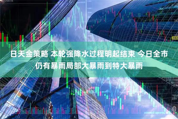 日天金策略 本轮强降水过程明起结束 今日全市仍有暴雨局部大暴雨到特大暴雨