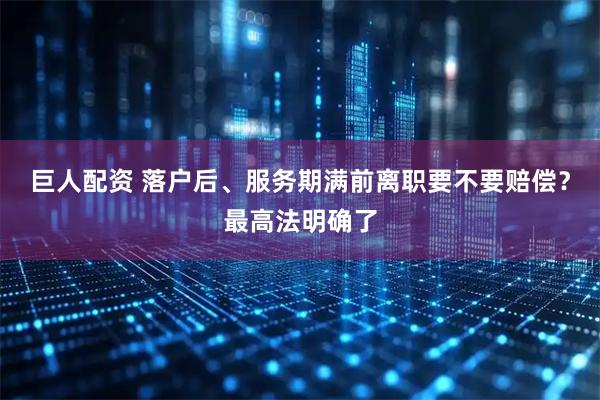 巨人配资 落户后、服务期满前离职要不要赔偿？最高法明确了