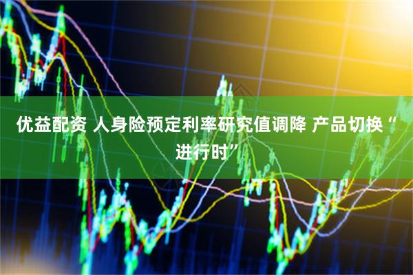 优益配资 人身险预定利率研究值调降 产品切换“进行时”