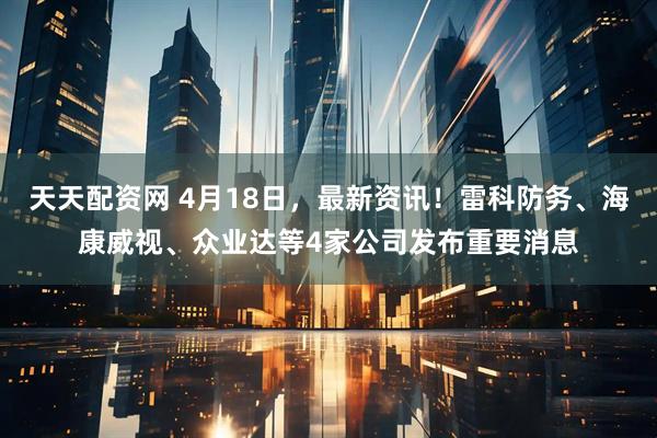天天配资网 4月18日，最新资讯！雷科防务、海康威视、众业达等4家公司发布重要消息