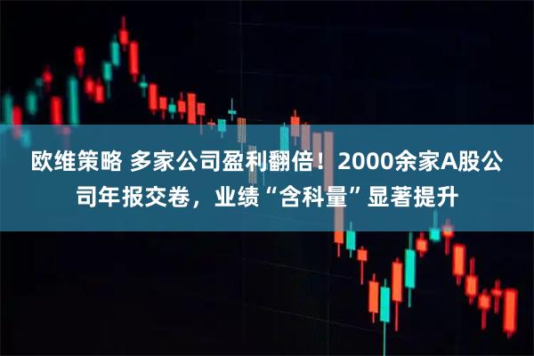 欧维策略 多家公司盈利翻倍！2000余家A股公司年报交卷，业绩“含科量”显著提升