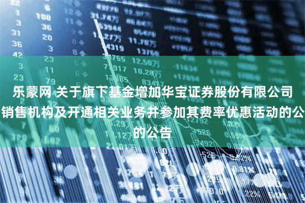 乐蒙网 关于旗下基金增加华宝证券股份有限公司为销售机构及开通相关业务并参加其费率优惠活动的公告