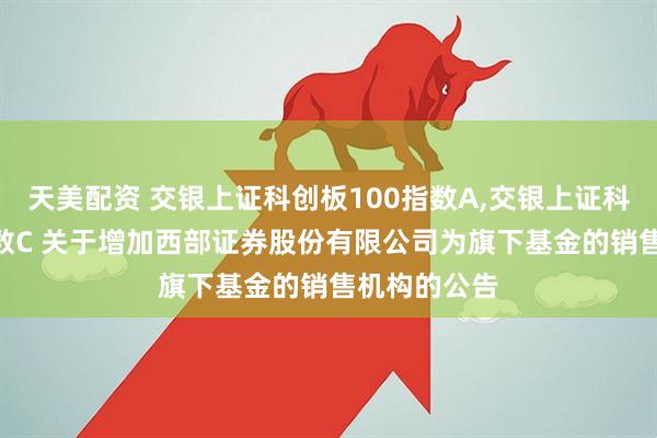 天美配资 交银上证科创板100指数A,交银上证科创板100指数C 关于增加西部证券股份有限公司为旗下基金的销售机构的公告