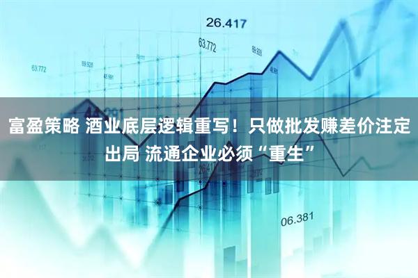 富盈策略 酒业底层逻辑重写！只做批发赚差价注定出局 流通企业必须“重生”