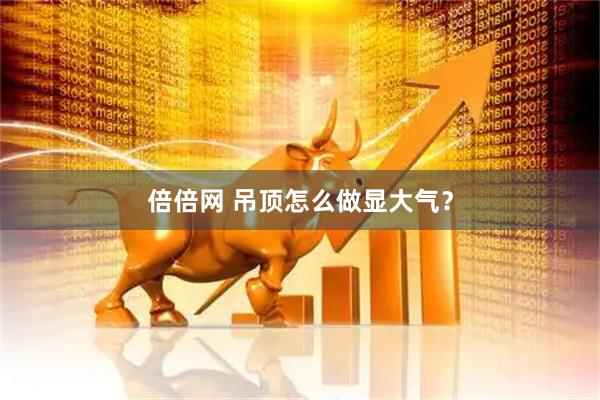 倍倍网 吊顶怎么做显大气？