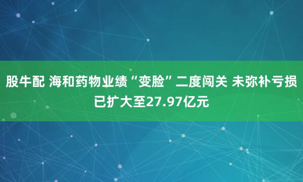 股牛配 海和药物业绩“变脸”二度闯关 未弥补亏损已扩大至27.97亿元
