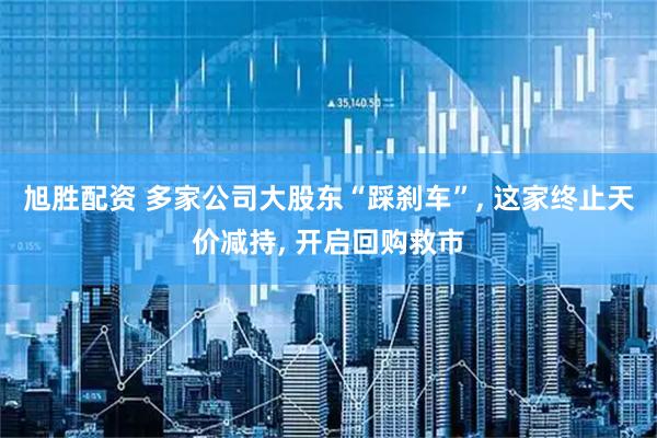 旭胜配资 多家公司大股东“踩刹车”, 这家终止天价减持, 开启回购救市