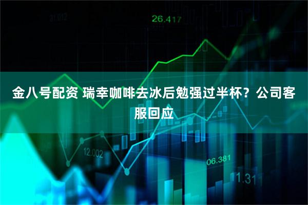 金八号配资 瑞幸咖啡去冰后勉强过半杯？公司客服回应