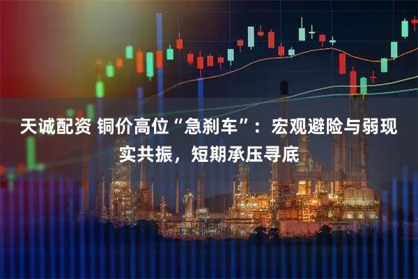 天诚配资 铜价高位“急刹车”：宏观避险与弱现实共振，短期承压寻底