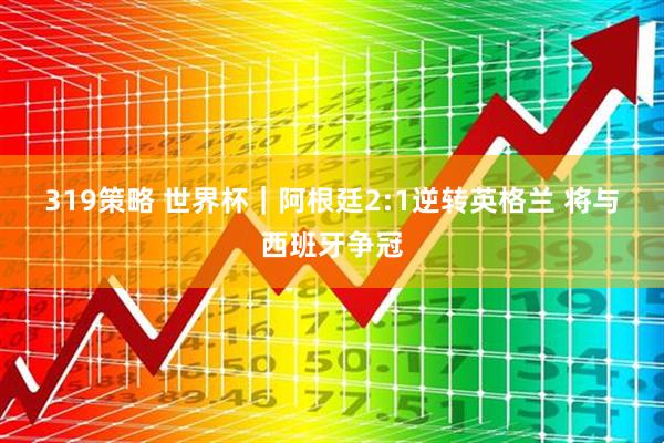 319策略 世界杯｜阿根廷2:1逆转英格兰 将与西班牙争冠