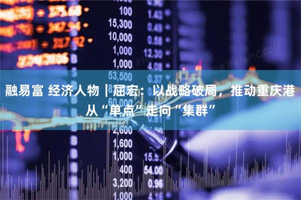 融易富 经济人物｜屈宏：以战略破局，推动重庆港从“单点”走向“集群”
