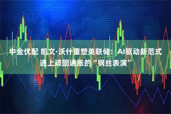 中金优配 凯文·沃什重塑美联储：AI驱动新范式遇上顽固通胀的“钢丝表演”