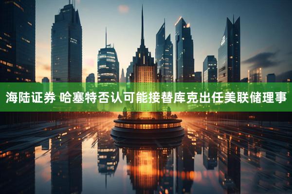 海陆证券 哈塞特否认可能接替库克出任美联储理事