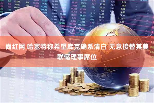 尚红网 哈塞特称希望库克确系清白 无意接替其美联储理事席位