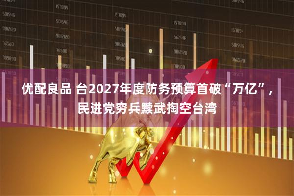 优配良品 台2027年度防务预算首破“万亿”，民进党穷兵黩武掏空台湾