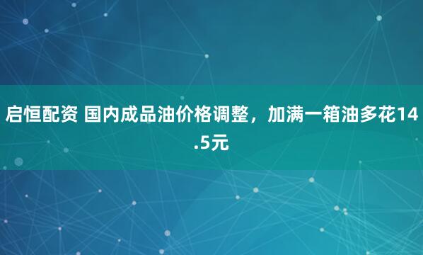 启恒配资 国内成品油价格调整，加满一箱油多花14.5元