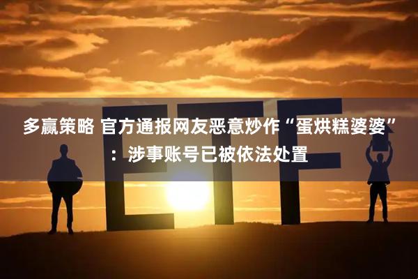 多赢策略 官方通报网友恶意炒作“蛋烘糕婆婆”：涉事账号已被依法处置
